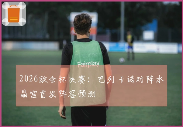 2026欧会杯决赛：巴列卡诺对阵水晶宫首发阵容预测